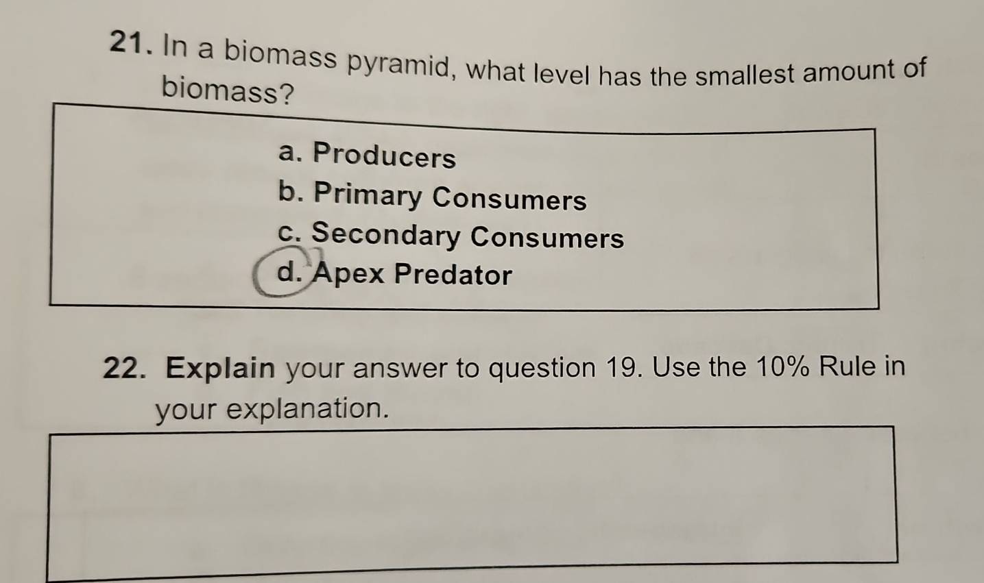 In a biomass pyramid, what level has the smallest amount of
biomass?
a. Producers
b. Primary Consumers
c. Secondary Consumers
d. Apex Predator
22. Explain your answer to question 19. Use the 10% Rule in
your explanation.