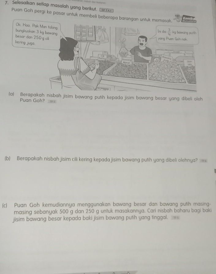 Selesaikan setiap masalah yang berikut. SP 741
Puan Goh pergi ke pasar untuk membeli beber
apakah nisbah jisim bawang putih kepada jisim bawang besar yang dibeli oleh
Puan Goh?
(b) Berapakah nisbah jisim cili kering kepada jisim bawang putih yang dibeli olehnya? 
(c) Puan Goh kemudiannya menggunakan bawang besar dan bawang putih masing-
masing sebanyak 500 g dan 250 g untuk masakannya. Cari nisbah baharu bagi baki
jisim bawang besar kepada baki jisim bawang putih yang tinggal.
193