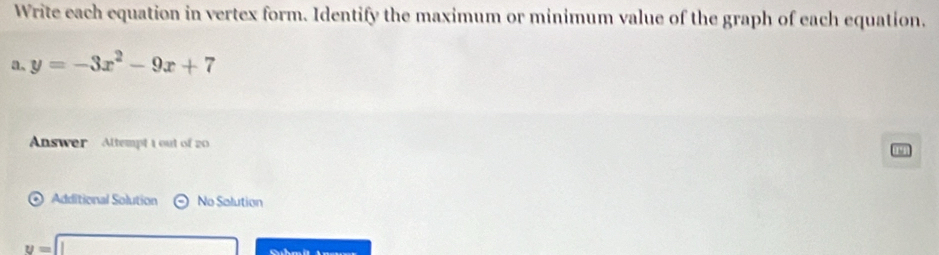 Write each equation in vertex form. Identify the maximum or minimum value of the graph of each equation. 
a. y=-3x^2-9x+7
Answer Altempt 1 out of 20 
[ 
Additional Solution No Salution
v=□