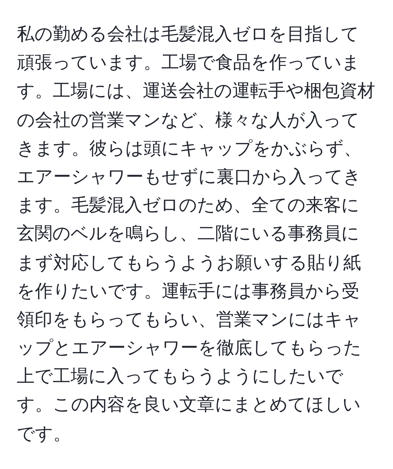 私の勤める会社は毛髪混入ゼロを目指して頑張っています。工場で食品を作っています。工場には、運送会社の運転手や梱包資材の会社の営業マンなど、様々な人が入ってきます。彼らは頭にキャップをかぶらず、エアーシャワーもせずに裏口から入ってきます。毛髪混入ゼロのため、全ての来客に玄関のベルを鳴らし、二階にいる事務員にまず対応してもらうようお願いする貼り紙を作りたいです。運転手には事務員から受領印をもらってもらい、営業マンにはキャップとエアーシャワーを徹底してもらった上で工場に入ってもらうようにしたいです。この内容を良い文章にまとめてほしいです。