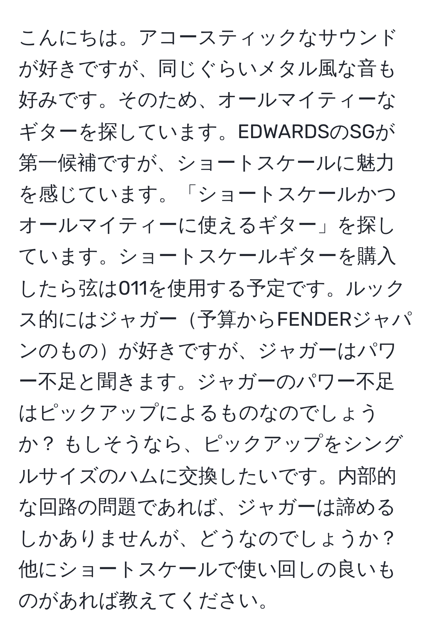 こんにちは。アコースティックなサウンドが好きですが、同じぐらいメタル風な音も好みです。そのため、オールマイティーなギターを探しています。EDWARDSのSGが第一候補ですが、ショートスケールに魅力を感じています。「ショートスケールかつオールマイティーに使えるギター」を探しています。ショートスケールギターを購入したら弦は011を使用する予定です。ルックス的にはジャガー予算からFENDERジャパンのものが好きですが、ジャガーはパワー不足と聞きます。ジャガーのパワー不足はピックアップによるものなのでしょうか？ もしそうなら、ピックアップをシングルサイズのハムに交換したいです。内部的な回路の問題であれば、ジャガーは諦めるしかありませんが、どうなのでしょうか？他にショートスケールで使い回しの良いものがあれば教えてください。