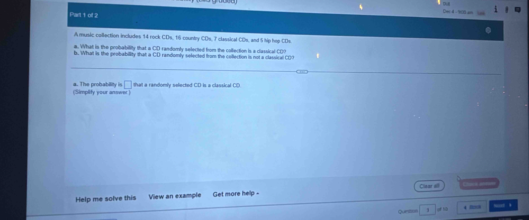 outl 
Part 1 of 2 
Dec 4 - 9:00 sm Lne 
A music collection includes 14 rock CDs, 16 country CDs, 7 classical CDs, and 5 hip hop CDs. 
a. What is the probability that a CD randomly selected from the collection is a classical CD? 
b. What is the probability that a CD randomly selected from the collection is not a classical CD? 
a. The probability is □ that a randomly selected CD is a classical CD. 
(Simplify your answer.) 
Help me solve this View an example Get more help ^ Clear all Chack anee 
Question 3 pf 3D 4 Bzck