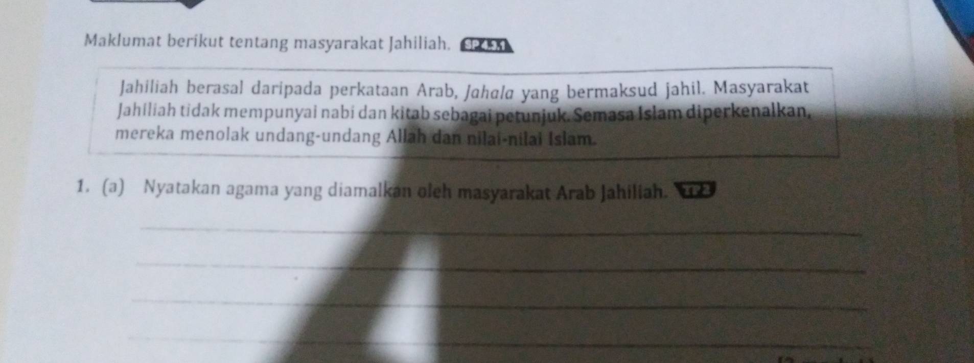 Maklumat berikut tentang masyarakat Jahiliah. SP 
Jahiliah berasal daripada perkataan Arab, Jahala yang bermaksud jahil. Masyarakat 
Jahiliah tidak mempunyai nabi dan kitab sebagai petunjuk. Semasa Islam diperkenalkan, 
mereka menolak undang-undang Allah dan nilai-nilai Islam. 
1. (a) Nyatakan agama yang diamalkan oleh masyarakat Arab Jahiliah. 
_ 
_ 
_ 
_