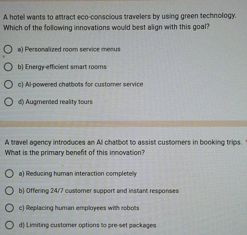 A hotel wants to attract eco-conscious travelers by using green technology.
Which of the following innovations would best align with this goal?
a) Personalized room service menus
b) Energy-efficient smart rooms
c) Al-powered chatbots for customer service
d) Augmented reality tours
A travel agency introduces an AI chatbot to assist customers in booking trips. 
What is the primary benefit of this innovation?
a) Reducing human interaction completely
b) Offering 24/7 customer support and instant responses
c) Replacing human employees with robots
d) Limiting customer options to pre-set packages