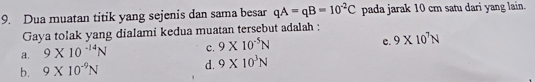 Dua muatan titik yang sejenis dan sama besar qA=qB=10^(-2)C pada jarak 10 cm satu dari yang lain.
Gaya tolak yang dialami kedua muatan tersebut adalah :
a. 9* 10^(-14)N
c. 9* 10^(-5)N
e. 9* 10^7N
b. 9* 10^(-9)N
d. 9* 10^3N