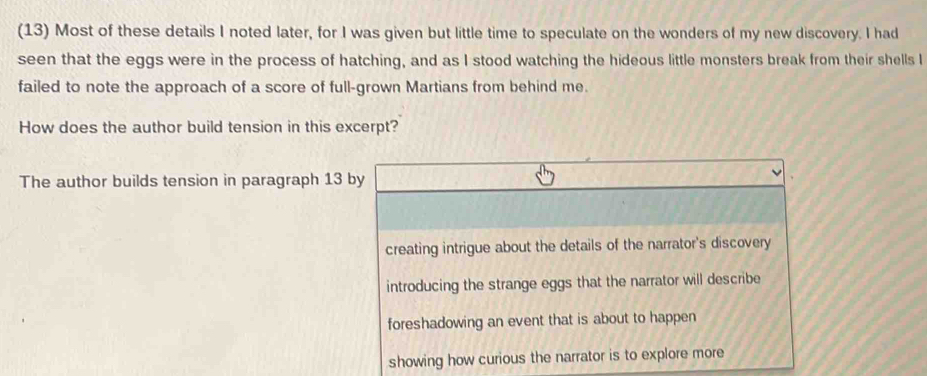 (13) Most of these details I noted later, for I was given but little time to speculate on the wonders of my new discovery. I had
seen that the eggs were in the process of hatching, and as I stood watching the hideous little monsters break from their shells I
failed to note the approach of a score of full-grown Martians from behind me.
How does the author build tension in this excerpt?
The author builds tension in paragraph 13 by
creating intrigue about the details of the narrator's discovery
introducing the strange eggs that the narrator will describe
foreshadowing an event that is about to happen
showing how curious the narrator is to explore more