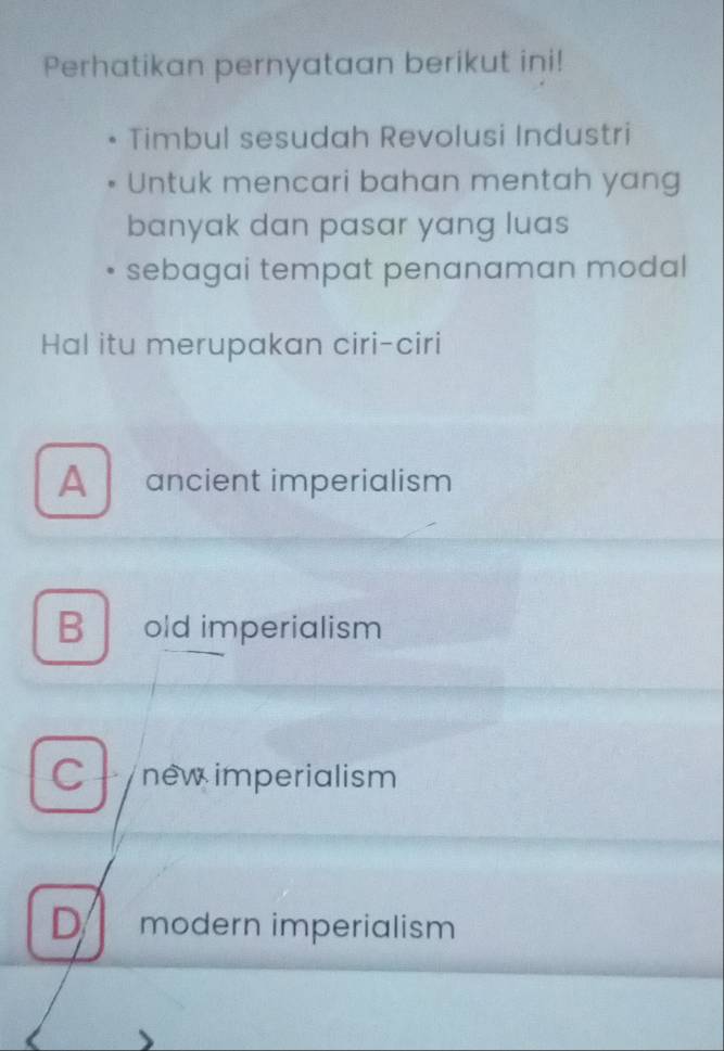 Perhatikan pernyataan berikut ini!
Timbul sesudah Revolusi Industri
Untuk mencari bahan mentah yang
banyak dan pasar yang luas
sebagai tempat penanaman modal
Hal itu merupakan ciri-ciri
A ancient imperialism
B old imperialism
C -new imperialism
D modern imperialism