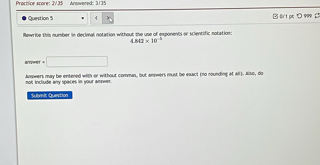 Practice score: 2/35 Answered: 3/35 
Question 5 □ 0/1 pt つ999 2 
Rewrite this number in decimal notation without the use of exponents or scientific notation:
4.842* 10^(-5)
answer =□
Answers may be entered with or without commas, but answers must be exact (no rounding at all). Also, do 
not include any spaces in your answer. 
Submit Question