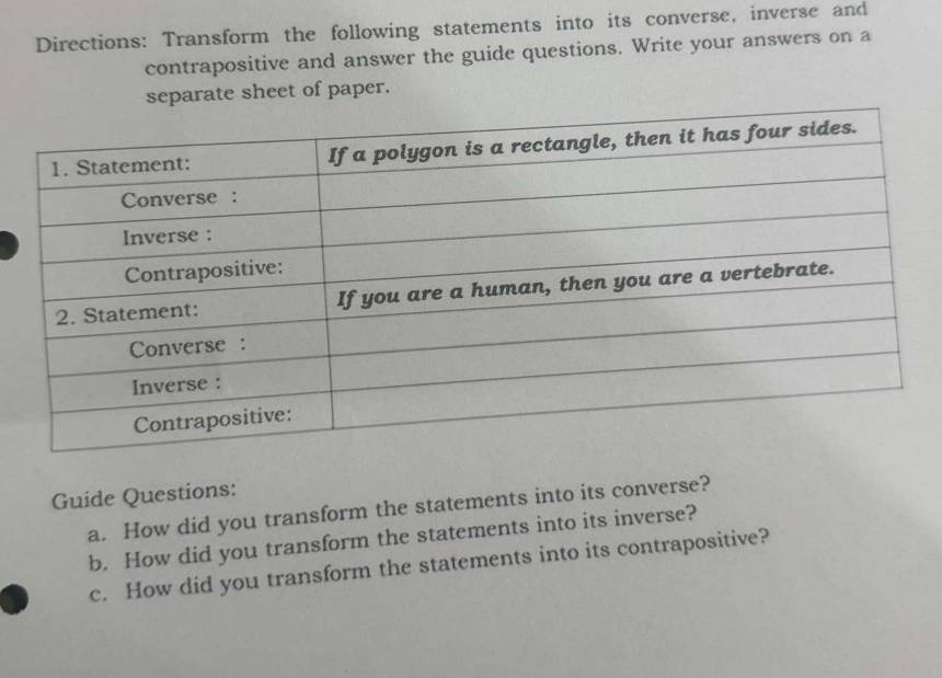 Directions: Transform the following statements into its converse, inverse and 
contrapositive and answer the guide questions. Write your answers on a 
separate sheet of paper. 
Guide Questions: 
a. How did you transform the statements into its converse? 
b. How did you transform the statements into its inverse? 
c. How did you transform the statements into its contrapositive?