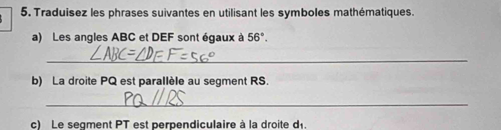 Traduisez les phrases suivantes en utilisant les symboles mathématiques. 
a) Les angles ABC et DEF sont égaux à 56°. 
_ 
b) La droite PQ est parallèle au segment RS. 
_ 
c) Le segment PT est perpendiculaire à la droite d1.