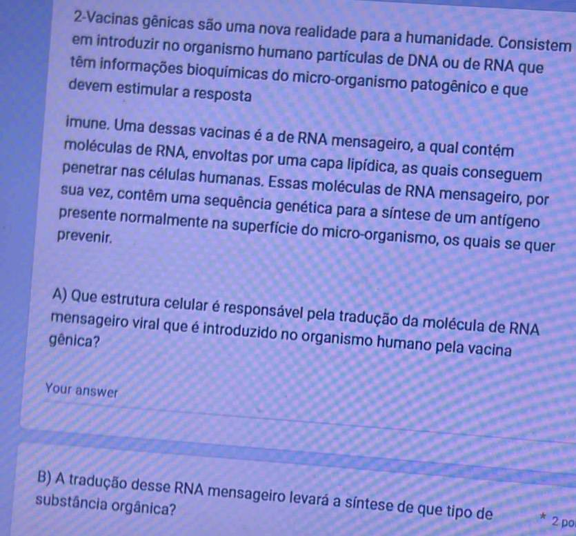 2-Vacinas gênicas são uma nova realidade para a humanidade. Consistem 
em introduzir no organismo humano partículas de DNA ou de RNA que 
têm informações bioquímicas do micro-organismo patogênico e que 
devem estimular a resposta 
imune. Uma dessas vacinas é a de RNA mensageiro, a qual contém 
moléculas de RNA, envoltas por uma capa lipídica, as quais conseguem 
penetrar nas células humanas. Essas moléculas de RNA mensageiro, por 
sua vez, contêm uma sequência genética para a síntese de um antígeno 
presente normalmente na superfície do micro-organismo, os quais se quer 
prevenir. 
A) Que estrutura celular é responsável pela tradução da molécula de RNA 
mensageiro viral que é introduzido no organismo humano pela vacina 
gênica? 
Your answer 
B) A tradução desse RNA mensageiro levará a síntese de que tipo de * 2 po 
substância orgânica?