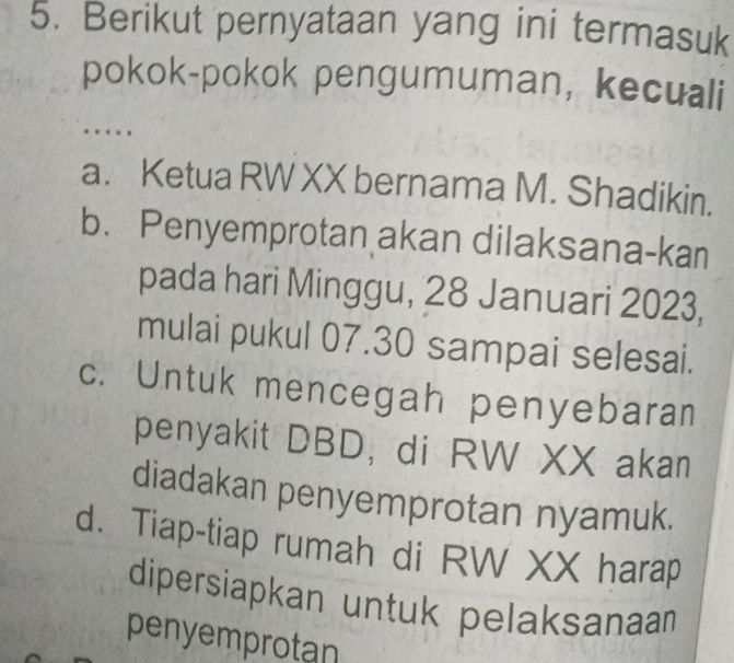 Berikut pernyataan yang ini termasuk
pokok-pokok pengumuman, kecuali
.
a. Ketua RW XX bernama M. Shadikin.
b. Penyemprotan akan dilaksana-kan
pada hari Minggu, 28 Januari 2023,
mulai pukul 07.30 sampai selesai.
c. Untuk mencegah penyebaran
penyakit DBD, di RW XX akan
diadakan penyemprotan nyamuk.
d. Tiap-tiap rumah di RW XX harap
dipersiapkan untuk pelaksanaa
penyemprotan