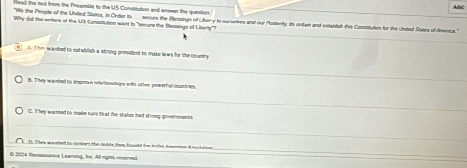 ABC
Read the text from the Preamble to the US Constitution and answer the question
Why did the writers of the US Constitution want to "secure the Blessings of Liberty'? "We the People of the United States, in Order to. . . . secure the Blessings of Liberry to ourselves and our Postenity, do ordain and establish this Constitution for the United States of America.'
A. They wanted to establish a strong president to make laws for the country
B. They wanted to improve relationships with other powerful countries.
C. They wanted to make sure that the states had strong governments
D. They wanted to crotect the rights they fought for in the American Revnlution
Q 2024 Renaissance Learning, Inc. All rights reserved.