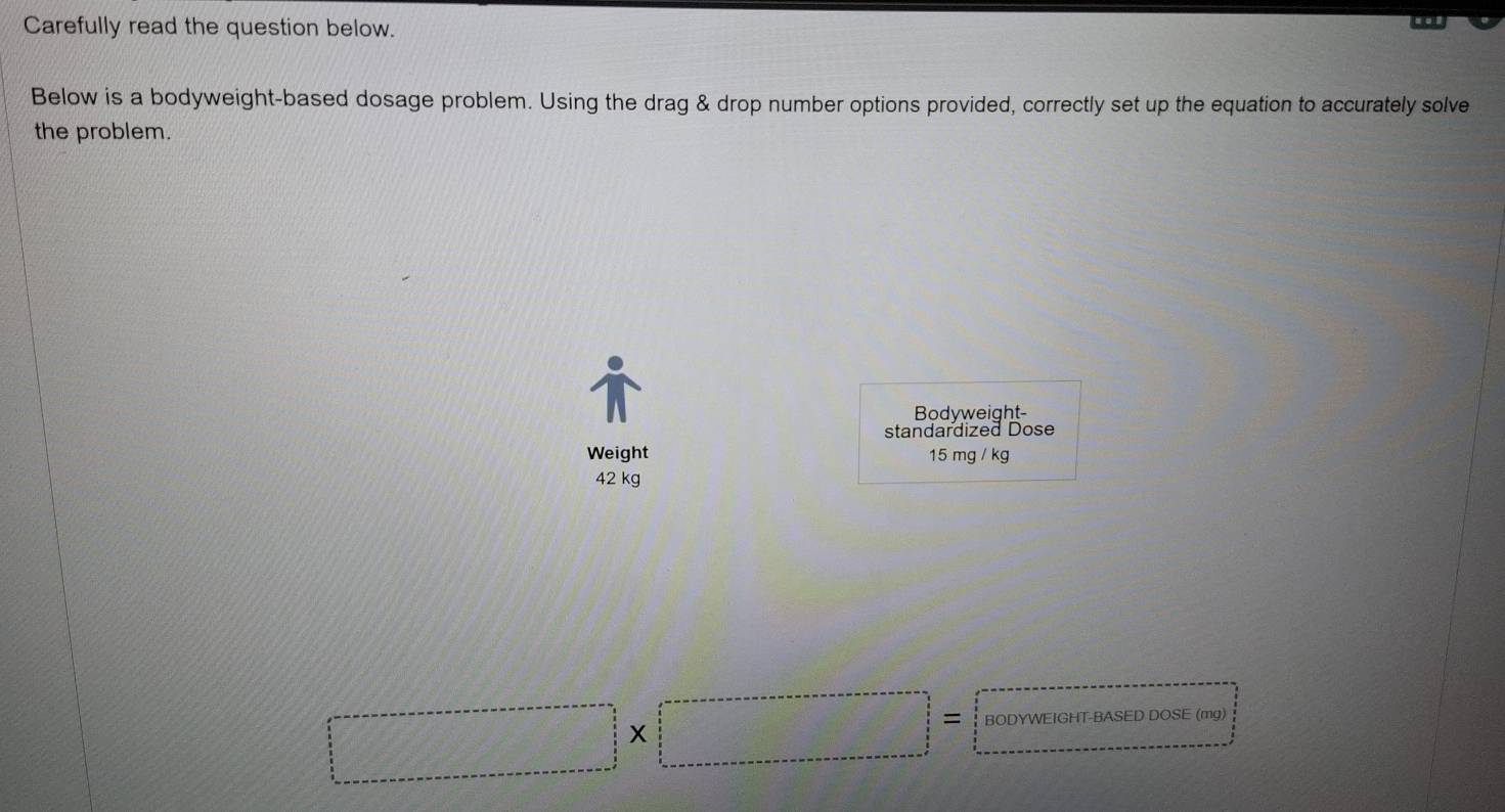 Carefully read the question below. 
. 
Below is a bodyweight-based dosage problem. Using the drag & drop number options provided, correctly set up the equation to accurately solve 
the problem. 
Bodyweight- 
standardized Dose 
Weight 15 mg / kg
42 kg
□ * □ =□