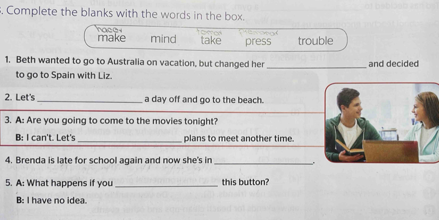 Complete the blanks with the words in the box. 
hacer 
make mind take press trouble 
1. Beth wanted to go to Australia on vacation, but changed her _and decided 
to go to Spain with Liz. 
2. Let's_ a day off and go to the beach. 
3. A: Are you going to come to the movies tonight? 
B: I can't. Let's _plans to meet another time. 
4. Brenda is late for school again and now she's in_ 
. 
5. A: What happens if you_ this button? 
B: I have no idea.