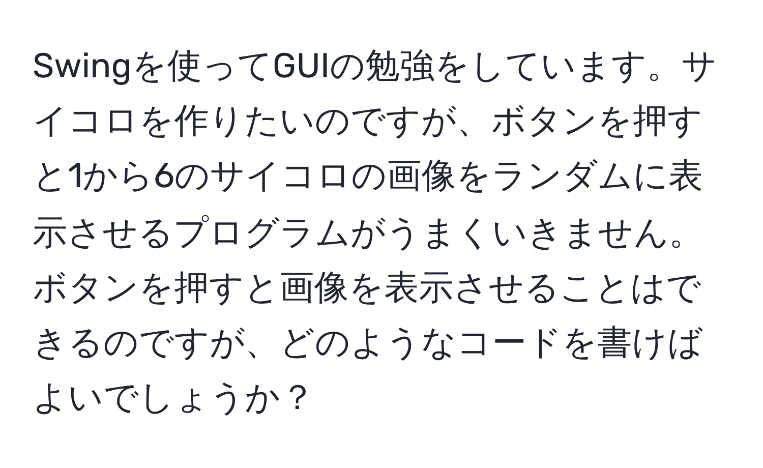 Swingを使ってGUIの勉強をしています。サイコロを作りたいのですが、ボタンを押すと1から6のサイコロの画像をランダムに表示させるプログラムがうまくいきません。ボタンを押すと画像を表示させることはできるのですが、どのようなコードを書けばよいでしょうか？