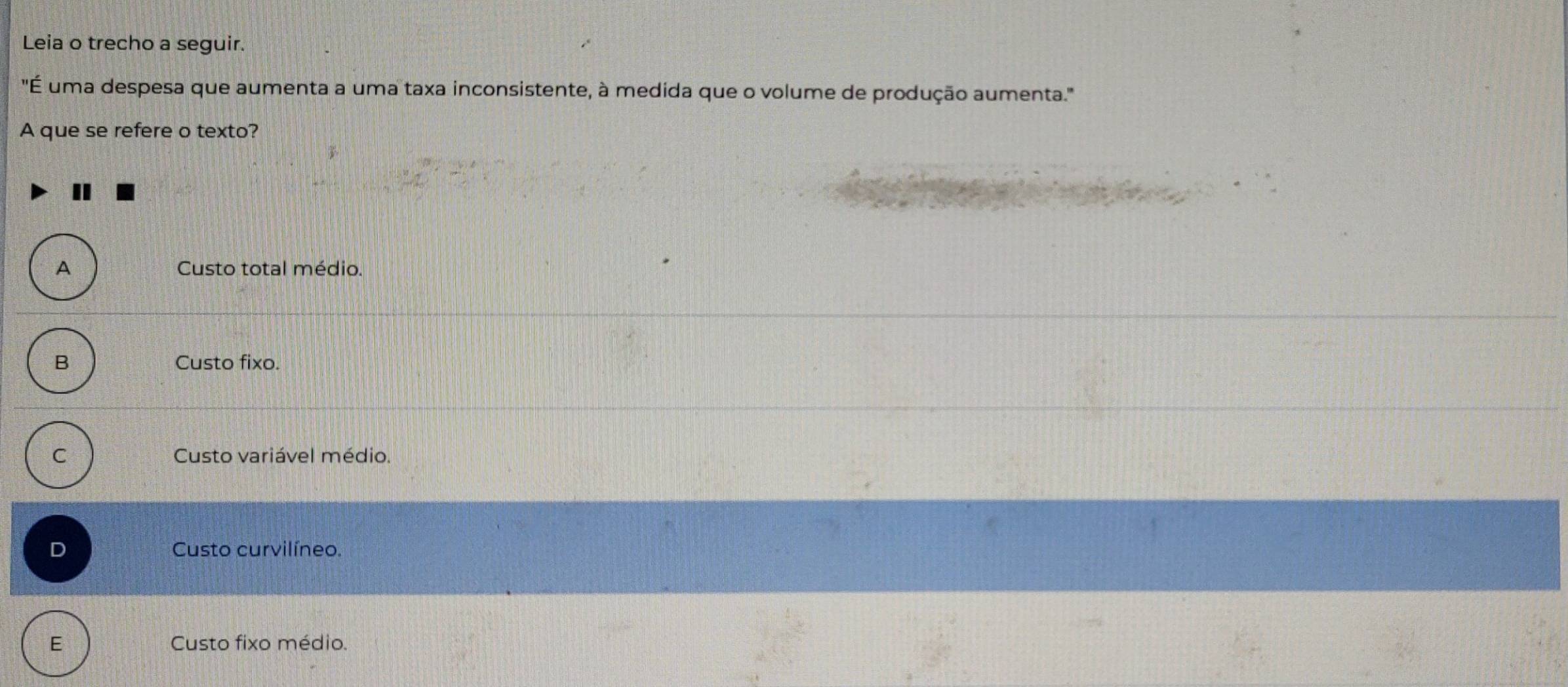 Leia o trecho a seguir.
"É uma despesa que aumenta a uma taxa inconsistente, à medida que o volume de produção aumenta.''
A que se refere o texto?
A Custo total médio.
B Custo fixo.
C Custo variável médio.
D Custo curvilíneo.
E Custo fixo médio.
