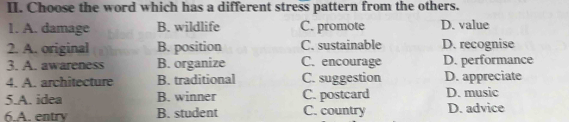 Choose the word which has a different stress pattern from the others.
1. A. damage B. wildlife C. promote D. value
2. A. original B. position C. sustainable D. recognise
3. A. awareness B. organize C. encourage D. performance
4. A. architecture B. traditional C. suggestion D. appreciate
5.A. idea B. winner C. postcard D. music
6.A. entry B. student C. country
D. advice