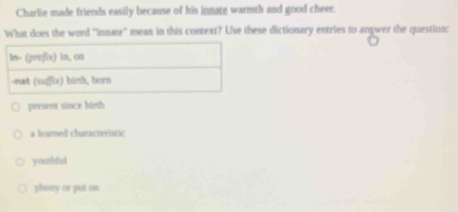 Charlie made friends easily because of his innate warmth and good cheer.
What does the word ''intate' mean in this context? Use these dictionary entries to angwer the question:
ln- (prefix) in, cn
-net (suffix) binh, born
present since binth
a leared characteristic
youthful
plsny or put an