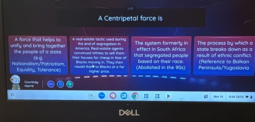 7/37 
A Centripetal force is 
A force that helps to A real-estate tactic used during The system formerly in The process by which a 
the end of segregation in 
unify and bring together America. Real-estate agents effect in South Africa state breaks down as a 
the people of a state. convinced Whites to sell them that segregated people result of ethnic conflict. 
(e.g. their houses for cheap in fear of 
Blacks moving in. They then based on their race. (Reference to Balkan 
Nationalism/Patriotism, resold them to Blacks at a far (Abolished in the 90s) Peninsula/Yugoslavia 
Equality, Tolerance) higher price. 
Courtney 
Harris 
Nov 14 8:44 EXTD