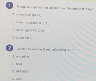 Trong CSS, giá trị màu sắc nào sau đây được viết đủng?
A. color: blue-green;
B. color: rgba(300,0,0,1);
C. color: rgb(255,0,0);
D. color: # 123;
2 Giá trị nào sau đây là một màu trong CSS?
A. underline
B. bold
C. #FFA500
D. Arial