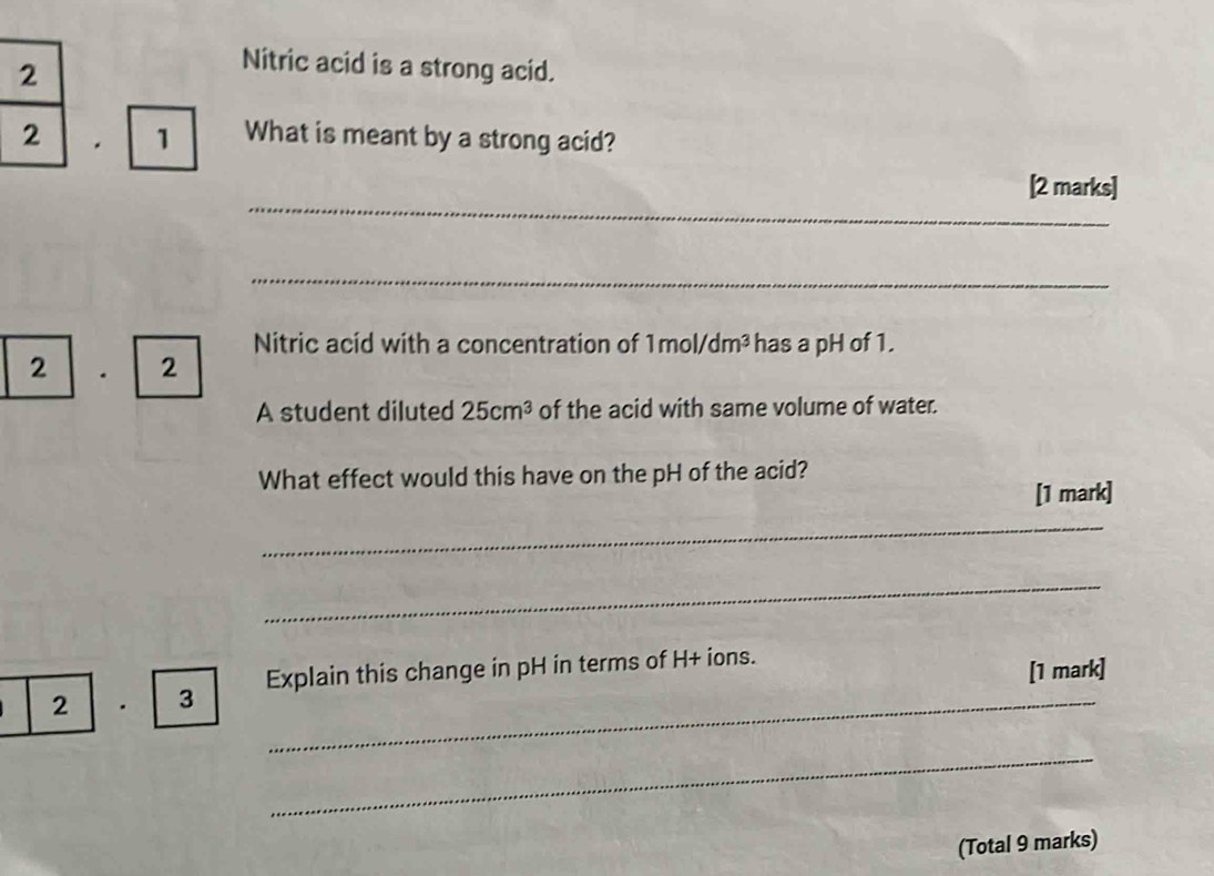 Nitric acid is a strong acid. 
. 1 What is meant by a strong acid? 
_ 
[2 marks] 
_ 
Nitric acid with a concentration of 1mol/dm^3 has a pH of 1. 
2 . 2 
A student diluted 25cm^3 of the acid with same volume of water. 
What effect would this have on the pH of the acid? 
[1 mark] 
_ 
_ 
2 · 3 Explain this change in pH in terms of H + ions. 
[1 mark] 
_ 
_ 
(Total 9 marks)