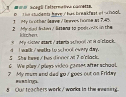 1■■⑥ Scegli l’alternativa corretta. 
0 The students have / has breakfast at school. 
1 My brother leave / leaves home at 7.45. 
2 My dad listen / listens to podcasts in the 
kitchen. 
3 My sister start / starts school at 8 o'clock. 
4 I walk / walks to school every day. 
5 She have / has dinner at 7 o'clock. 
6 We play / plays video games after school. 
7 My mum and dad go / goes out on Friday 
evenings. 
8 Our teachers work / works in the evening.