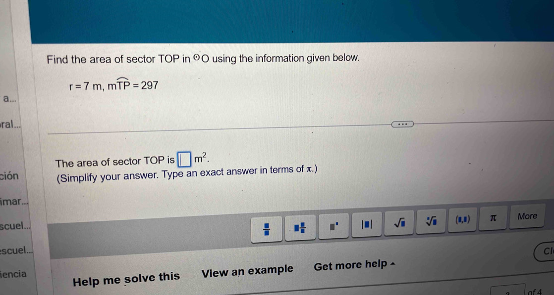 Find the area of sector TOP in odot O using the information given below.
r=7m, mwidehat TP=297
a... 
ral... 
The area of sector TOP is □ m^2. 
ción (Simplify your answer. Type an exact answer in terms of π.) 
imar... 
scuel...
 □ /□   □  □ /□   □^(□) |□ | sqrt(□ ) sqrt[□](□ ) (□ ,□ ) π More 
scuel... 
Cl 
iencia View an example Get more help £ 
Help me solve this 
of4