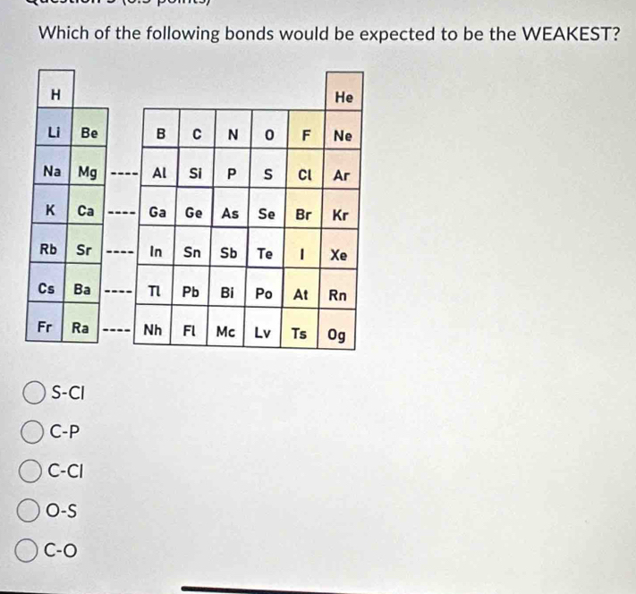 Which of the following bonds would be expected to be the WEAKEST?
H
He
Li Be B C N 0 F Ne
Na Mg _Al Si P s Cl Ar
K Ca _Ga Ge As Se Br Kr
Rb Sr _In Sn Sb Te | Xe
Cs Ba _Pb Bi Po At Rn
Fr Ra _Nh Fl Mc Lv Ts Og
S-Cl
C-P
C-Cl
O-S
C-O