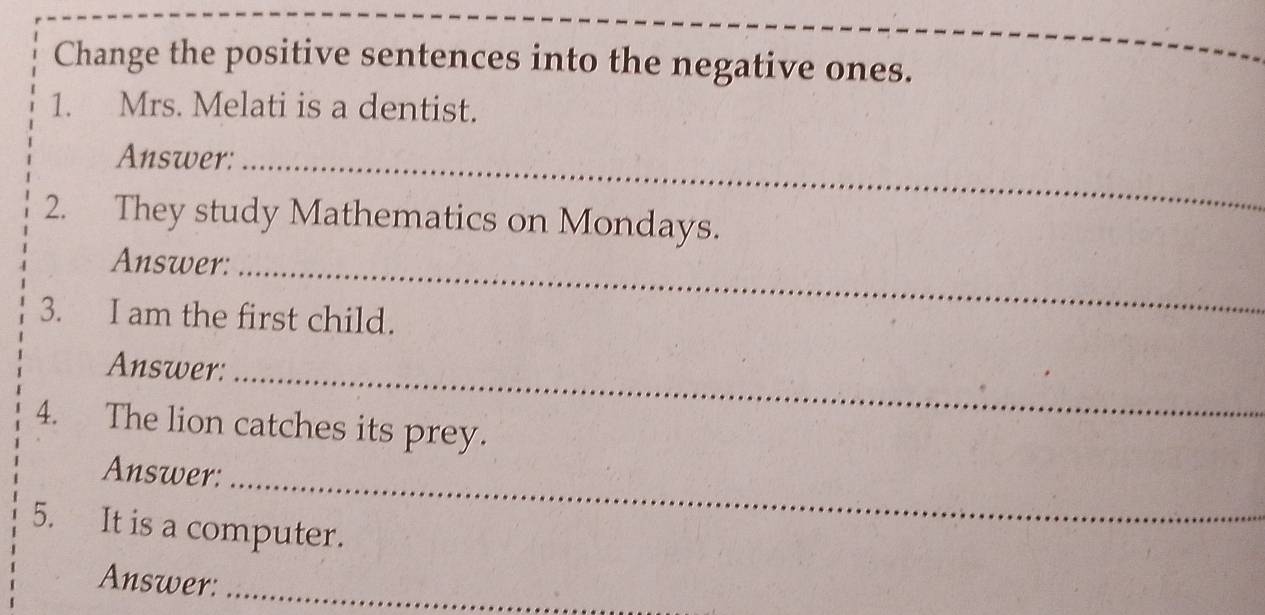 Change the positive sentences into the negative ones. 
1. Mrs. Melati is a dentist. 
Answer:_ 
2. They study Mathematics on Mondays. 
Answer:_ 
3. I am the first child. 
Answer:_ 
4. The lion catches its prey. 
Answer:_ 
5. It is a computer. 
Answer:_