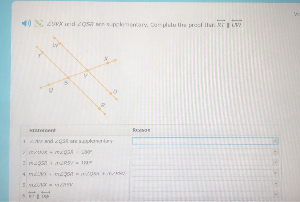 Vĩ
∠ UVX and ∠ QSR are supplementary. Complete the proof that overleftrightarrow RTparallel overleftrightarrow UW.
Statement Reason
1 ∠ UVX and ∠ QSR are supplementary
2 m∠ UVX+m∠ QSR=180°
3 m∠ QSR+m∠ RSV=180°
4 m∠ UVX+m∠ QSR=m∠ QSR+m∠ RSV
5 m∠ UVX=m∠ RSV
6 overleftrightarrow RTparallel overleftrightarrow UW