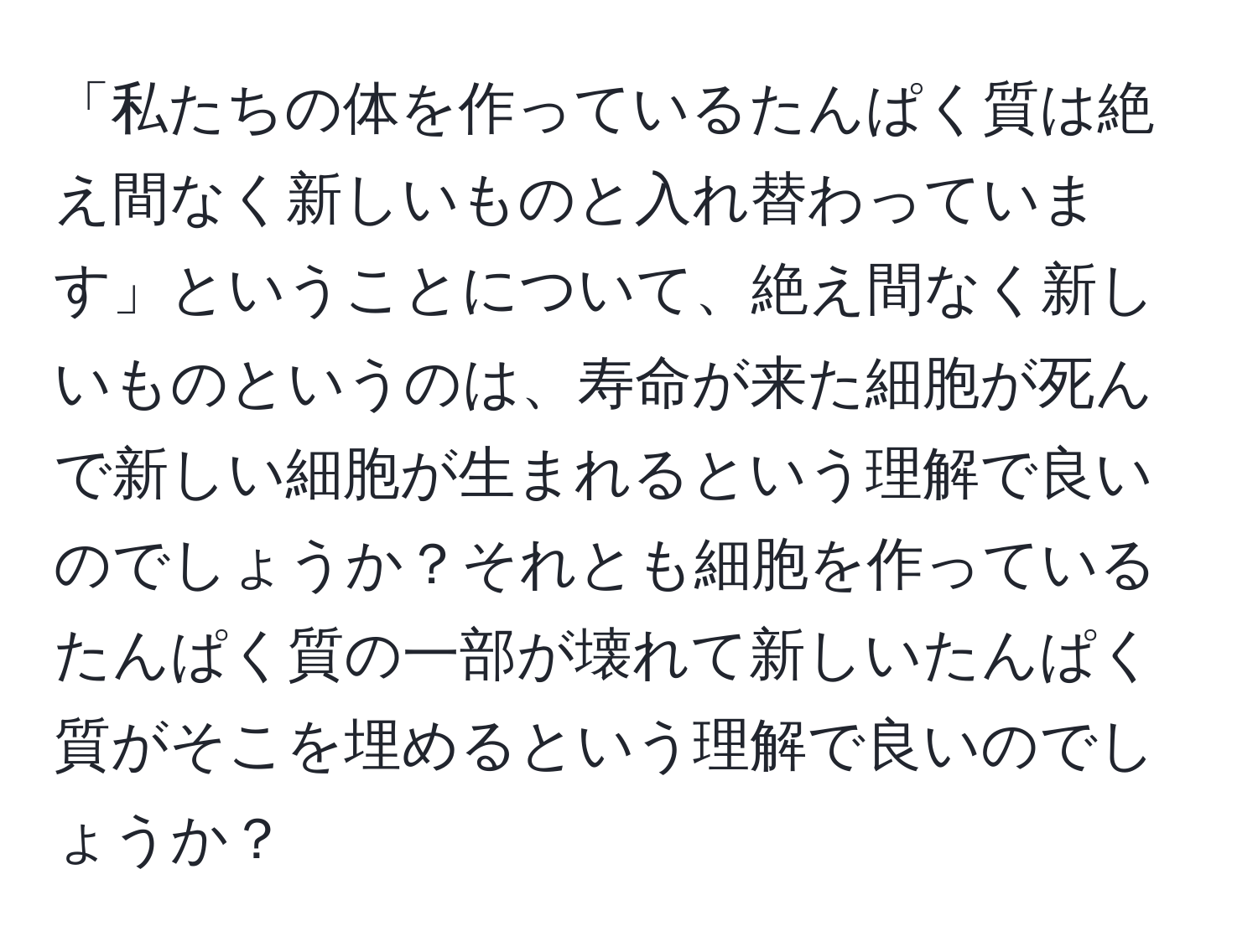 「私たちの体を作っているたんぱく質は絶え間なく新しいものと入れ替わっています」ということについて、絶え間なく新しいものというのは、寿命が来た細胞が死んで新しい細胞が生まれるという理解で良いのでしょうか？それとも細胞を作っているたんぱく質の一部が壊れて新しいたんぱく質がそこを埋めるという理解で良いのでしょうか？