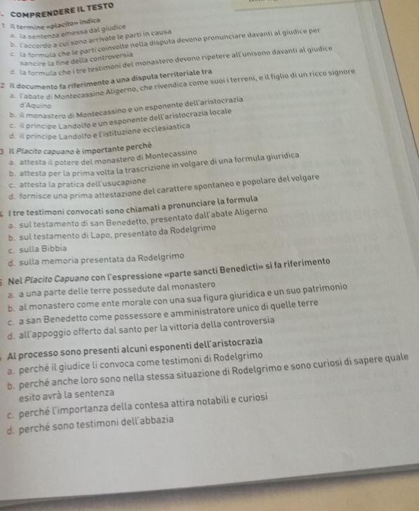 COMPRENDERE IL TESTO
1 Il termine «placito» indica
a. la sentenza emessa dal gíudice
b. laccordo a cuí sono arrivate le parti in causa
C la formula che le parti coinvolte nella disputa devono pronunciare davanti al giudice per
sancire la fine della controversia
d. la formula che í tre testimoni del monastero devono ripetere all'unisono davanti al giudice
2 Il documento fa riferimento a una disputa territoriale tra 3. Fabate di Montecassino Aligerno, che rivendica come suoi í terreni, e il figlio di un ricco signore
d Aquino
b. il monastero di Montecassino e un esponente dell'aristocrazia
c. il príncipe Landolfo e un esponente dell'aristocrazía locale
d. il principe Landolfo e l'istituzione ecclesiastica
3 Il Placito capuano è importante perché
a. attesta il potere del monastero di Montecassino
b. attesta per la prima volta la trascrizione in volgare di una formula giuridica
c. attesta la pratica dell'usucapione
d. fornisce una prima attestazione del carattere spontaneo e popolare del volgare
I tre testimoni convocati sono chiamati a pronunciare la formula
a. sul testamento di san Benedetto, presentato dall’abate Aligerno
b. sul testamento di Lapo, presentato da Rodelgrimo
c. sulla Bibbia
d. sulla memoria presentata da Rodelgrimo
5 Nel Placito Capuano con l'espressione «parte sancti Benedicti» si fa riferimento
a. a una parte delle terre possedute dal monastero
b. al monastero come ente morale con una sua figura giuridica e un suo patrimonio
c. a san Benedetto come possessore e amministratore unico di quelle terre
d. all appoggio offerto dal santo per la vittoria della controversia
Al processo sono presenti alcuni esponenti dell'aristocrazia
a. perché il giudice li convoca come testimoni di Rodelgrimo
b. perché anche loro sono nella stessa situazione di Rodelgrimo e sono curiosi di sapere quale
esito avrà la sentenza
c. perché l'importanza della contesa attira notabili e curiosi
d. perché sono testimoni dell’abbazia