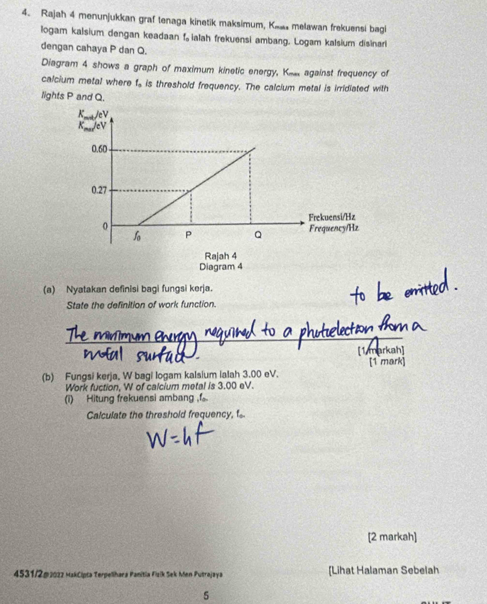 Rajah 4 menunjukkan graf tenaga kinetik maksimum, Ke melawan frekuensi bagi
logam kalsium dengan keadaan f ialah frekuensi ambang. Logam kalsium disinar
dengan cahaya P dan Q.
Diagram 4 shows a graph of maximum kinetic energy, Km against frequency of
calcium metal where  is threshold frequency. The calcium metal is irridiated with
lights P and Q.
Rajah 4
Diagram 4
(a) Nyatakan definisi bagi fungsi kerja.
State the definition of work function.
   
(b) Fungsi kerja, W bagi logam kalsium ialah 3.00 eV.
Work fuction, W of calcium metal is 3.00 eV.
(i) Hitung frekuensi ambang ,f。.
Calculate the threshold frequency, f.
[2 markah]
4531/2@202z MakCipta Terpelihara Panitia Fizik Sek Men Putrajaya [Lihat Halaman Sebelah
5