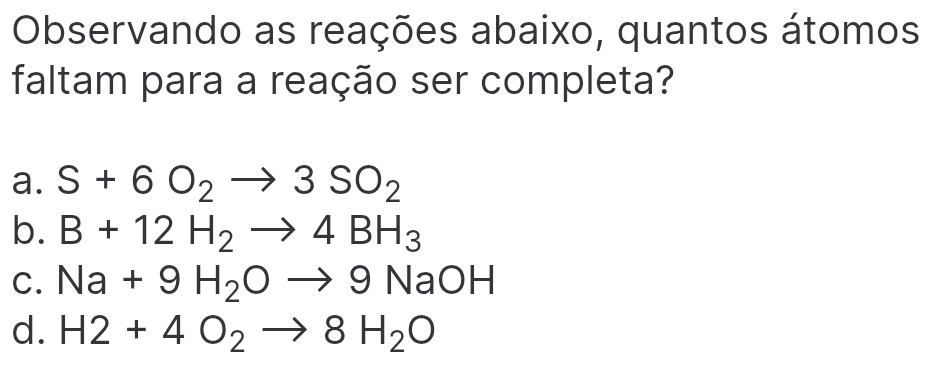 Observando as reações abaixo, quantos átomos
faltam para a reação ser completa?
a. S+6O_2to 3SO_2
b. B+12H_2to 4BH_3
C. Na+9H_2Oto 9NaOH
d. H2+4O_2to 8H_2O