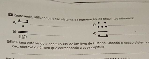 Sa Represente, utilizando nosso sistema de numeração, os seguintes números: 
_ 
a) 
c) 
_ 
_ 
b) 
d) 
_ 
Mariana está lendo o capítulo XIV de um livro de História. Usando o nosso sistema e 
ção, escreva o número que corresponde a esse capítulo. 
_