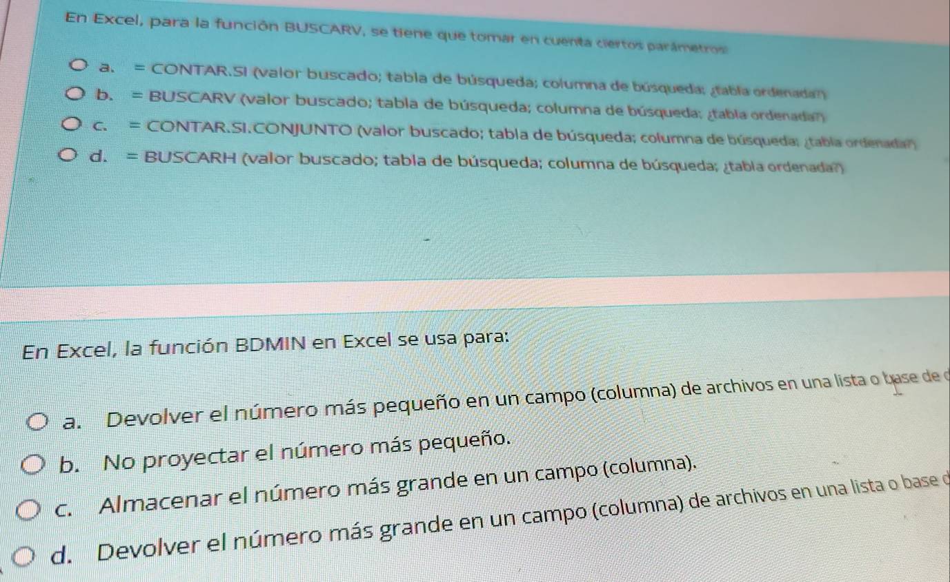 En Excel, para la función BUSCARV, se tiene que tomar en cuenta ciertos parámetros
a. = CONTAR.SI (valor buscado; tabla de búsqueda; columna de búsqueda; ¿tabla ordenada)
b. = BUSCARV (valor buscado; tabla de búsqueda; columna de búsqueda; ¿tabla ordenada?)
c. = CONTAR.SI.CONJUNTO (valor buscado; tabla de búsqueda; columna de búsqueda; ¿tabla ordenada')
d. = BUSCARH (valor buscado; tabla de búsqueda; columna de búsqueda; ¿tabla ordenada?)
En Excel, la función BDMIN en Excel se usa para:
a. Devolver el número más pequeño en un campo (columna) de archivos en una lista o base de o
b. No proyectar el número más pequeño.
c. Almacenar el número más grande en un campo (columna).
d. Devolver el número más grande en un campo (columna) de archivos en una lista o base o