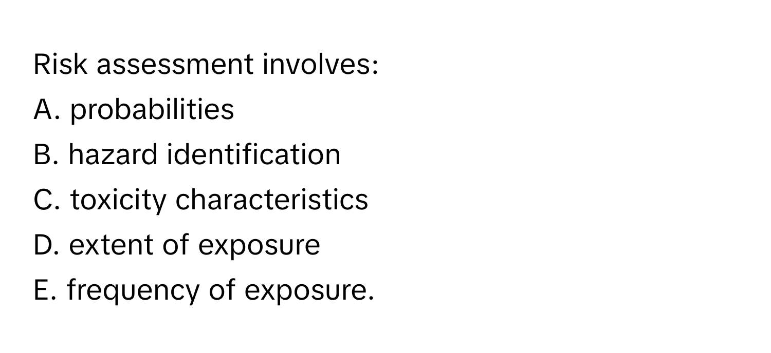 Risk assessment involves:

A. probabilities
B. hazard identification
C. toxicity characteristics
D. extent of exposure
E. frequency of exposure.