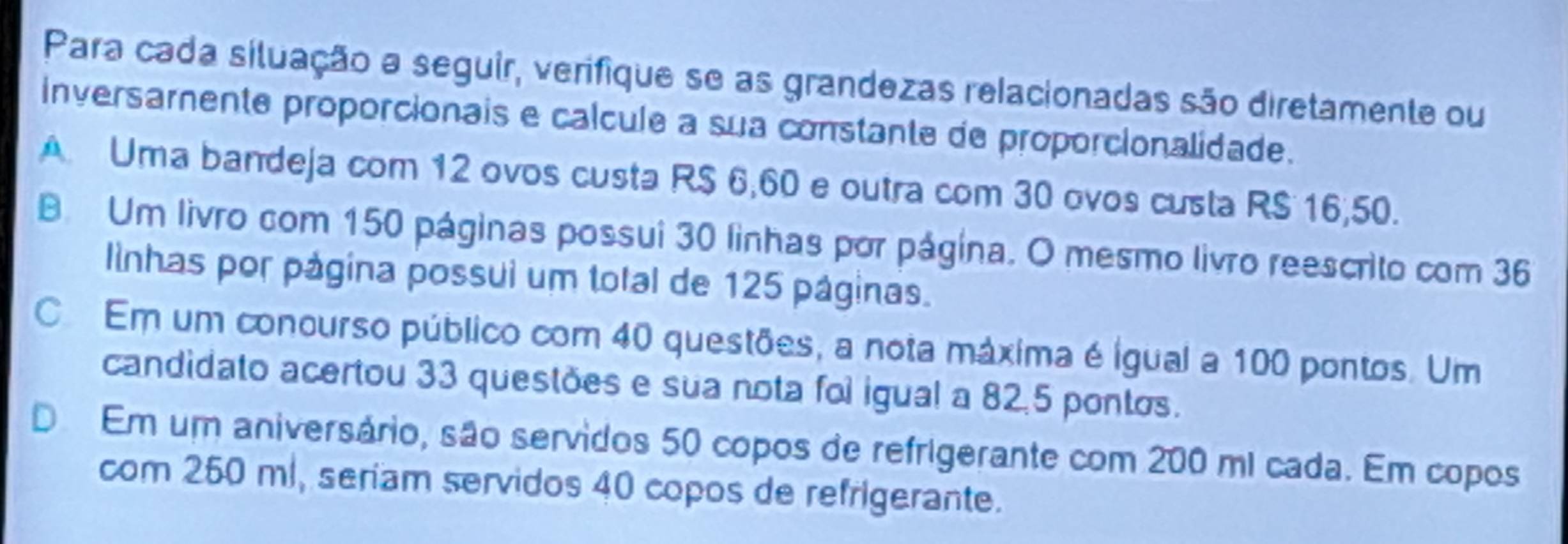 Para cada situação a seguir, verifique se as grandezas relacionadas são diretamente ou
inversamente proporcionais e calcule a sua constante de proporcionalidade.
A Uma bandeja com 12 ovos custa R$ 6,60 e outra com 30 ovos custa RS 16,50.
B. Um livro com 150 páginas possui 30 linhas por página. O mesmo livro reescrito com 36
linhas por página possui um total de 125 páginas.
C Em um conourso público com 40 questões, a nota máxima é igual a 100 pontos. Um
candidato acertou 33 questões e sua nota foi igual a 82.5 pontos.
D Em um aniversário, são servidos 50 copos de refrigerante com 200 ml cada. Em copos
com 250 ml, seriam servidos 40 copos de refrigerante.