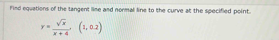 Find equations of the tangent line and normal line to the curve at the specified point.
y= sqrt(x)/x+4 , (1,0.2)