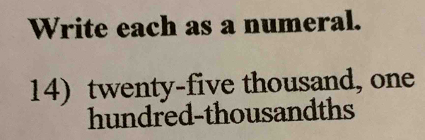 Write each as a numeral. 
14) twenty-five thousand, one 
hundred-thousandths