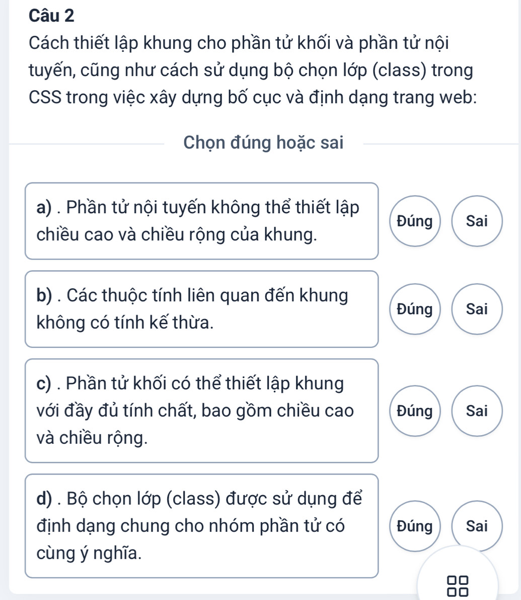 Cách thiết lập khung cho phần tử khối và phần tử nội
tuyến, cũng như cách sử dụng bộ chọn lớp (class) trong
CSS trong việc xây dựng bố cục và định dạng trang web:
Chọn đúng hoặc sai
a) . Phần tử nội tuyến không thể thiết lập
Đúng Sai
chiều cao và chiều rộng của khung.
b) . Các thuộc tính liên quan đến khung
Đúng Sai
không có tính kế thừa.
c) . Phần tử khối có thể thiết lập khung
với đầy đủ tính chất, bao gồm chiều cao Đúng Sai
và chiều rộng.
d) . Bộ chọn lớp (class) được sử dụng để
định dạng chung cho nhóm phần tử có Đúng Sai
cùng ý nghĩa.