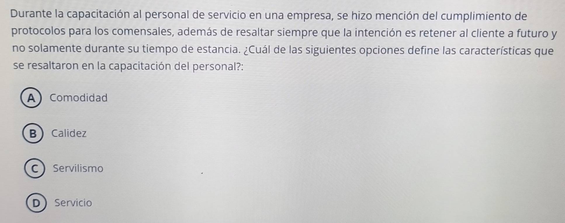 Durante la capacitación al personal de servicio en una empresa, se hizo mención del cumplimiento de
protocolos para los comensales, además de resaltar siempre que la intención es retener al cliente a futuro y
no solamente durante su tiempo de estancia. ¿Cuál de las siguientes opciones define las características que
se resaltaron en la capacitación del personal?:
A) Comodidad
BCalidez
C Servilismo
DServicio