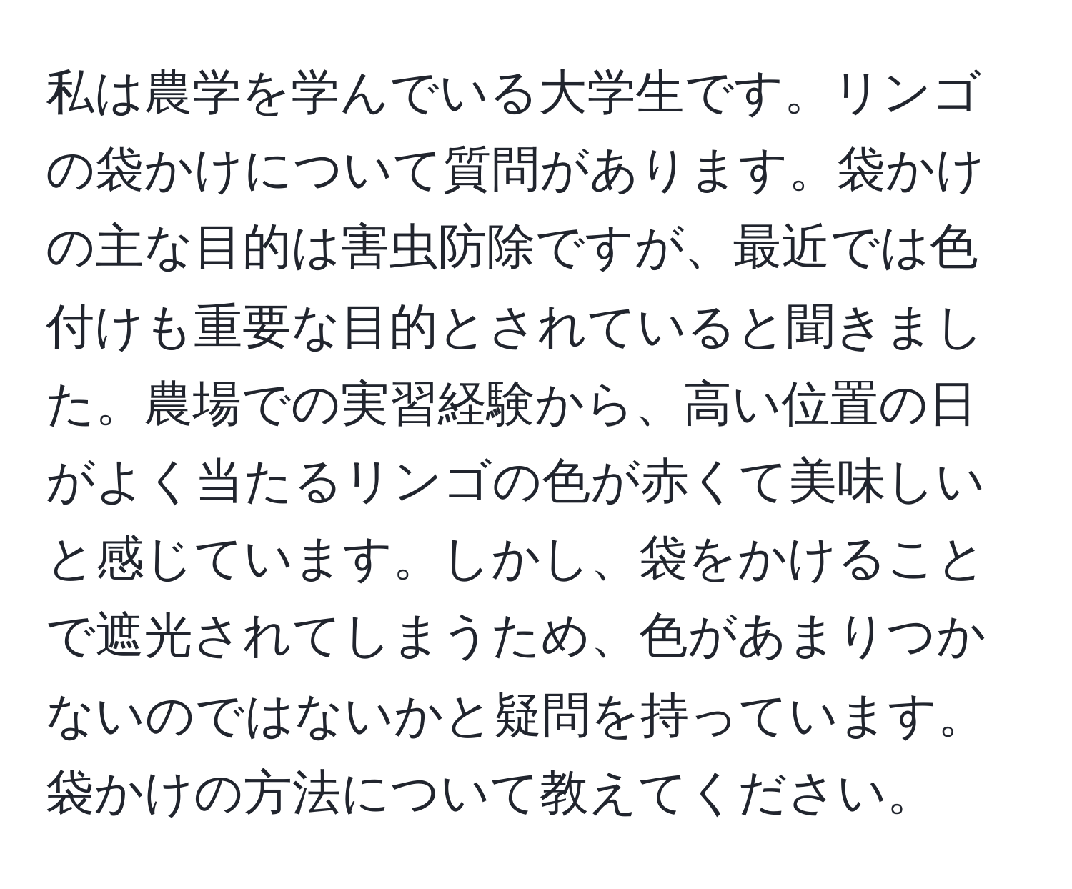 私は農学を学んでいる大学生です。リンゴの袋かけについて質問があります。袋かけの主な目的は害虫防除ですが、最近では色付けも重要な目的とされていると聞きました。農場での実習経験から、高い位置の日がよく当たるリンゴの色が赤くて美味しいと感じています。しかし、袋をかけることで遮光されてしまうため、色があまりつかないのではないかと疑問を持っています。袋かけの方法について教えてください。