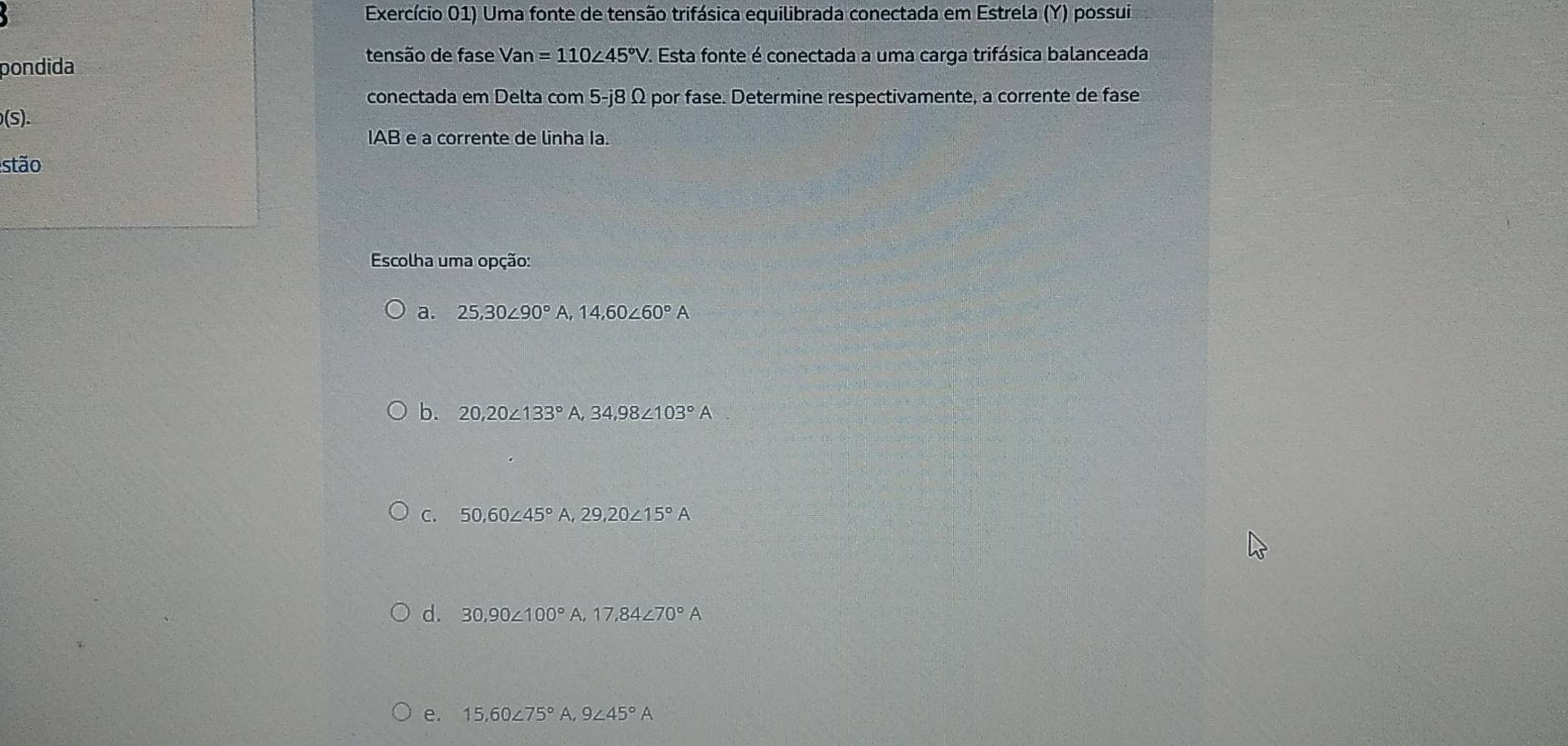 Exercício 01) Uma fonte de tensão trifásica equilibrada conectada em Estrela (Y) possui
tensão de fase Va
pondida n =110∠ 45°V. Esta fonte é conectada a uma carga trifásica balanceada
conectada em Delta com 5-j8 Ω por fase. Determine respectivamente, a corrente de fase
S 
IAB e a corrente de linha Ia.
stão
Escolha uma opção:
a. 25, 30∠ 90°A, 14,60∠ 60°A
b. 20, 20∠ 133°A, 34,98∠ 103°A
C. 50, 60∠ 45°A, 29, 20∠ 15°A
d. 30, 90∠ 100°A, 17,84∠ 70°A
e. 15.60∠ 75° A. 9∠ 45°A