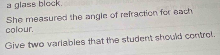 a glass block. 
She measured the angle of refraction for each 
colour. 
Give two variables that the student should control.