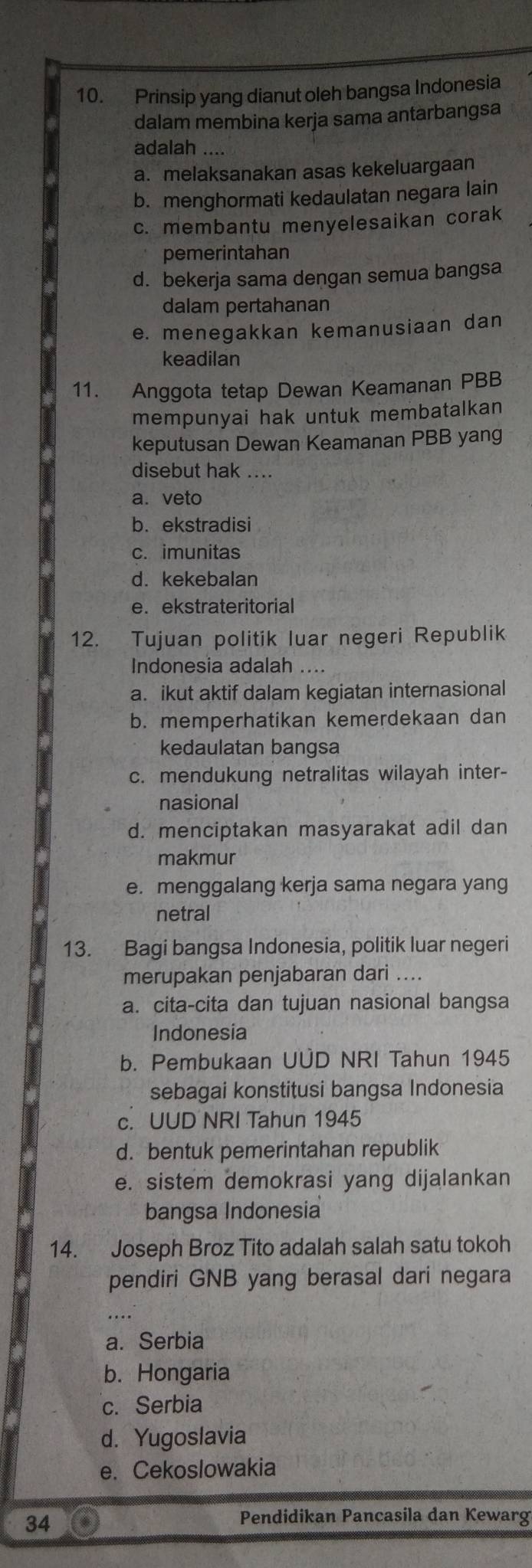 Prinsip yang dianut oleh bangsa Indonesia
dalam membina kerja sama antarbangsa
adalah ....
a. melaksanakan asas kekeluargaan
b. menghormati kedaulatan negara lain
c. membantu menyelesaikan corak
pemerintahan
d. bekerja sama dengan semua bangsa
dalam pertahanan
e. menegakkan kemanusiaan dan
keadilan
11. Anggota tetap Dewan Keamanan PBB
mempunyai hak untuk membatalkan
keputusan Dewan Keamanan PBB yang
disebut hak ....
a. veto
b.ekstradisi
c. imunitas
d. kekebalan
e.ekstrateritorial
12. Tujuan politik luar negeri Republik
Indonesia adalah ....
a. ikut aktif dalam kegiatan internasional
b. memperhatikan kemerdekaan dan
kedaulatan bangsa
c. mendukung netralitas wilayah inter-
nasional
d. menciptakan masyarakat adil dan
makmur
e. menggalang kerja sama negara yang
netral
13. Bagi bangsa Indonesia, politik luar negeri
merupakan penjabaran dari ....
a. cita-cita dan tujuan nasional bangsa
Indonesia
b. Pembukaan UÜD NRI Tahun 1945
sebagai konstitusi bangsa Indonesia
c. UUD NRI Tahun 1945
d. bentuk pemerintahan republik
e. sistem demokrasi yang dijalankan
bangsa Indonesia
14. Joseph Broz Tito adalah salah satu tokoh
pendiri GNB yang berasal dari negara
....
a. Serbia
b. Hongaria
c. Serbia
d. Yugoslavia
e. Cekoslowakia
34
Pendidikan Pancasila dan Kewarg