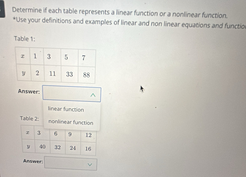 Determine if each table represents a linear function or a nonlinear function. 
*Use your definitions and examples of linear and non linear equations and functiol 
Table 1: 
Answer: 
^ 
linear function 
Table 2: nonlinear funct 
Answer: 
v