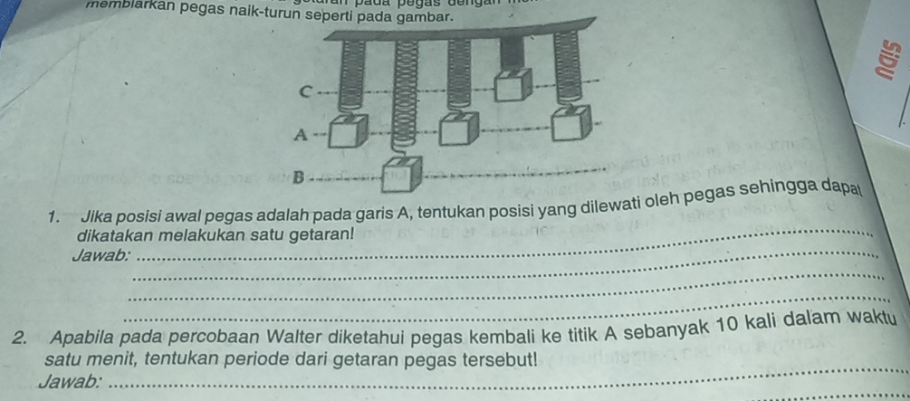 p ada pegas de ng a 
memblarkan pegas naik-turu 
_ 
1. Jika posisi awal pegas adalah pada garis A, tentukan posisi yang dilewati oleh pegas sehingga dapa 
dikatakan melakukan satu getaran! 
Jawab: 
_ 
_ 
_ 
2. Apabila pada percobaan Walter diketahui pegas kembali ke titik A sebanyak 10 kali dalam waktu 
_ 
satu menit, tentukan periode dari getaran pegas tersebut! 
_ 
Jawab: