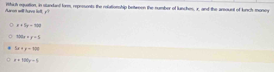 Which equation, in standard form, represents the relationship between the number of lunches, x, and the amount of lunch money
Aaron will have left, y?
x+5y=100
100x+y=5
5x+y=100
x+100y=5